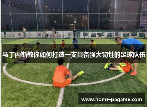 马丁内斯教你如何打造一支具备强大韧性的足球队伍